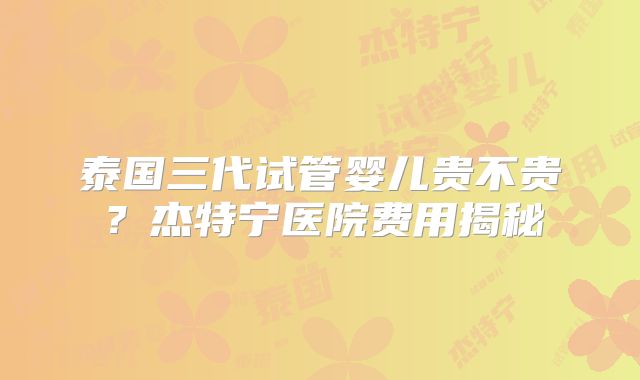 泰国三代试管婴儿贵不贵?杰特宁医院费用揭秘