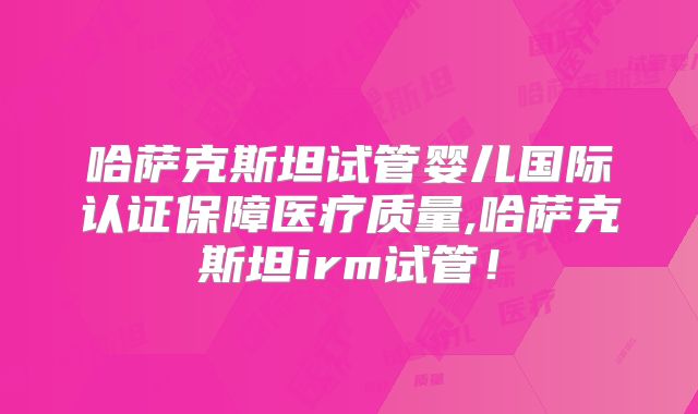 哈萨克斯坦试管婴儿国际认证保障医疗质量,哈萨克斯坦irm试管！