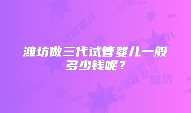 潍坊做三代试管婴儿一般多少钱呢?