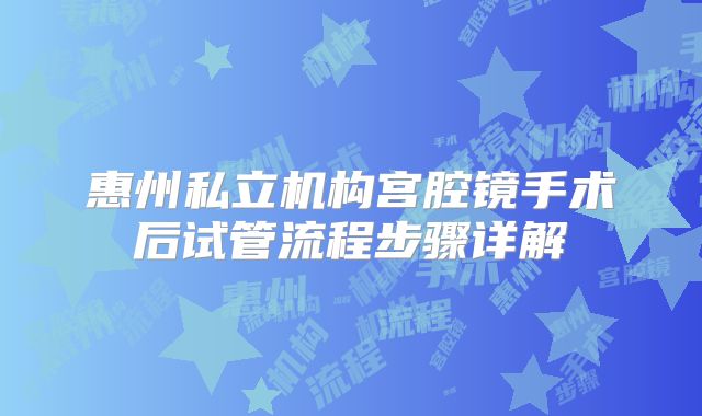惠州私立机构宫腔镜手术后试管流程步骤详解
