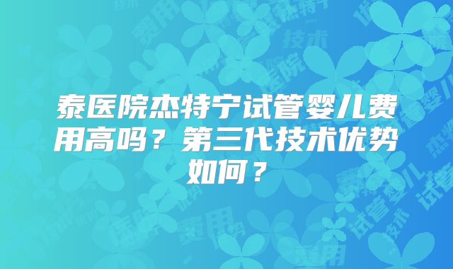 泰医院杰特宁试管婴儿费用高吗？第三代技术优势如何？