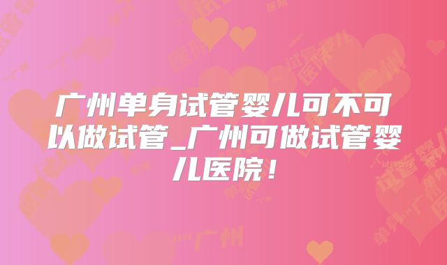 广州单身试管婴儿可不可以做试管_广州可做试管婴儿医院！