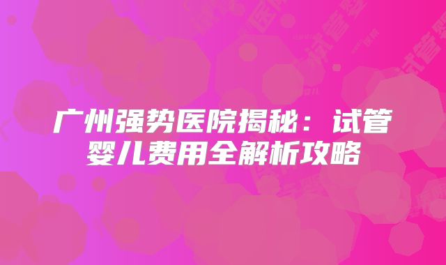 广州强势医院揭秘：试管婴儿费用全解析攻略