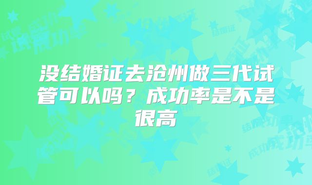 没结婚证去沧州做三代试管可以吗?成功率是不是很高