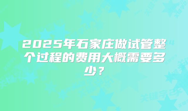 2025年石家庄做试管整个过程的费用大概需要多少？
