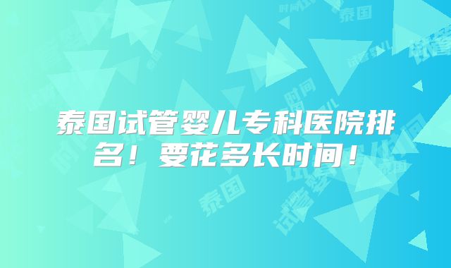 泰国试管婴儿专科医院排名！要花多长时间！