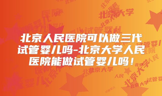 北京人民医院可以做三代试管婴儿吗-北京大学人民医院能做试管婴儿吗！