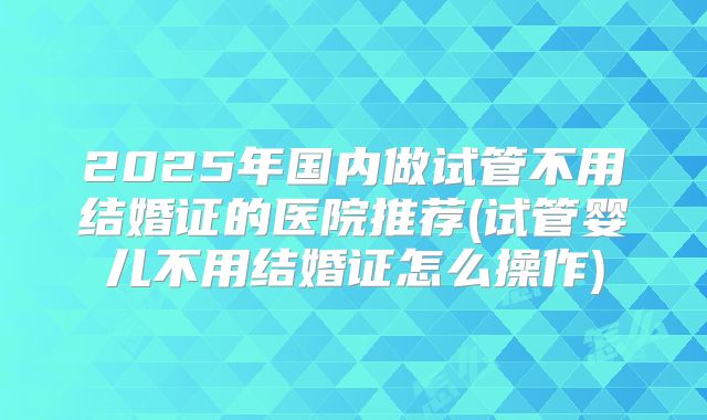 2025年国内做试管不用结婚证的医院推荐(试管婴儿不用结婚证怎么操作)