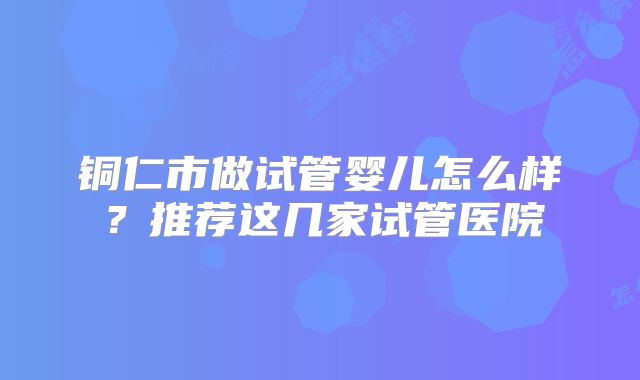 铜仁市做试管婴儿怎么样？推荐这几家试管医院