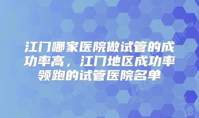 江门哪家医院做试管的成功率高,江门地区成功率领跑的试管医院名单