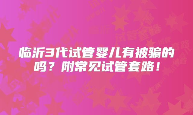 临沂3代试管婴儿有被骗的吗？附常见试管套路！