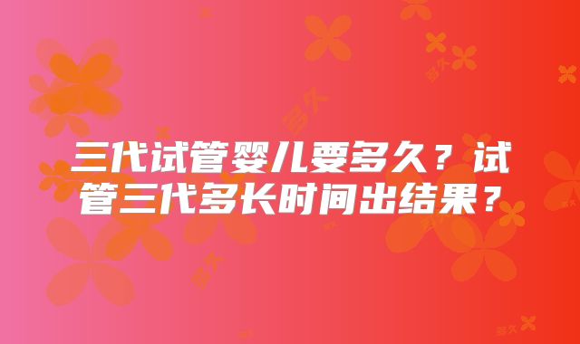 三代试管婴儿要多久？试管三代多长时间出结果？