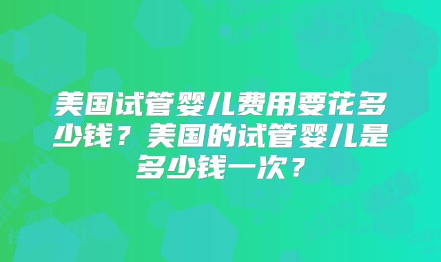 美国试管婴儿费用要花多少钱？美国的试管婴儿是多少钱一次？