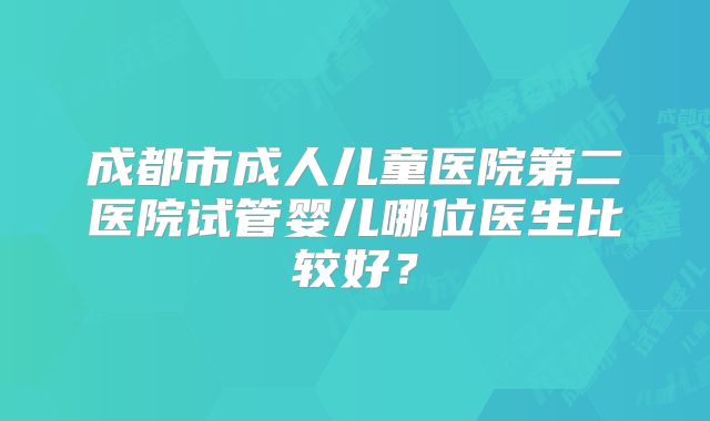 成都市成人儿童医院第二医院试管婴儿哪位医生比较好？