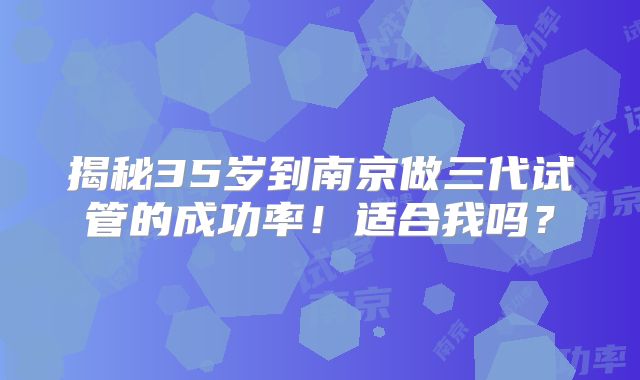 揭秘35岁到南京做三代试管的成功率！适合我吗？