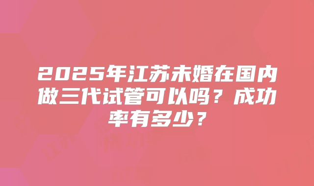 2025年江苏未婚在国内做三代试管可以吗？成功率有多少？