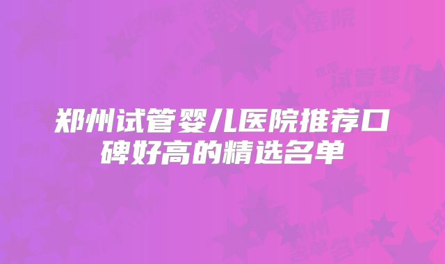 郑州试管婴儿医院推荐口碑好高的精选名单