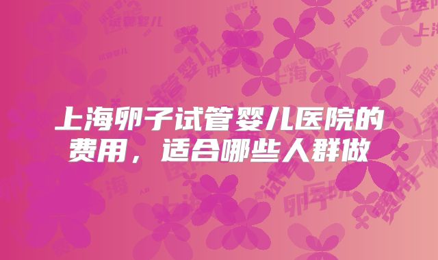 上海卵子试管婴儿医院的费用，适合哪些人群做