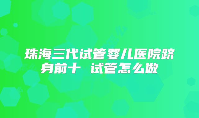 珠海三代试管婴儿医院跻身前十 试管怎么做