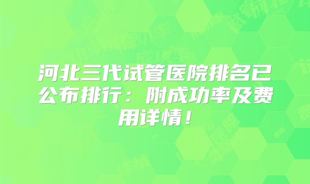 河北三代试管医院排名已公布排行：附成功率及费用详情！