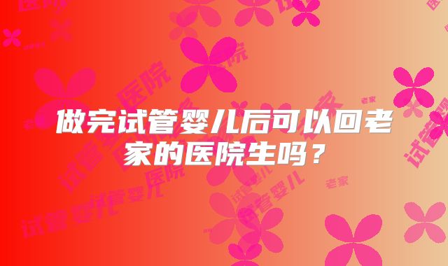 做完试管婴儿后可以回老家的医院生吗?