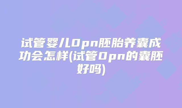 试管婴儿0pn胚胎养囊成功会怎样(试管0pn的囊胚好吗)
