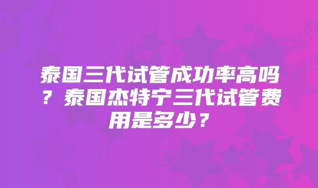 泰国三代试管成功率高吗？泰国杰特宁三代试管费用是多少？