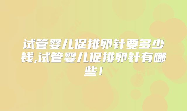 试管婴儿促排卵针要多少钱,试管婴儿促排卵针有哪些！
