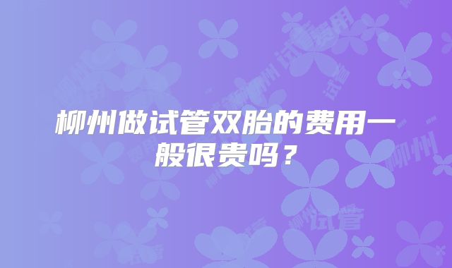 柳州做试管双胎的费用一般很贵吗？