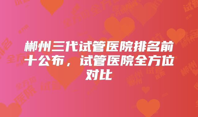 郴州三代试管医院排名前十公布，试管医院全方位对比