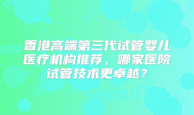香港高端第三代试管婴儿医疗机构推荐,哪家医院试管技术更卓越?