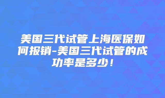美国三代试管上海医保如何报销-美国三代试管的成功率是多少!