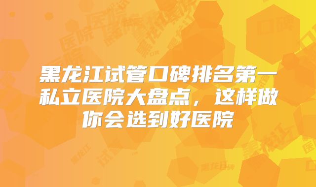 黑龙江试管口碑排名第一私立医院大盘点，这样做你会选到好医院