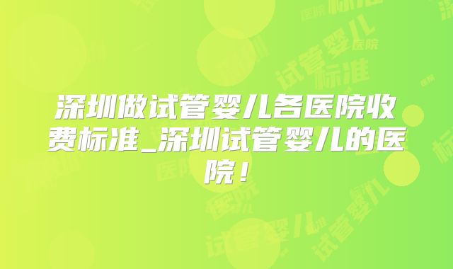 深圳做试管婴儿各医院收费标准_深圳试管婴儿的医院！