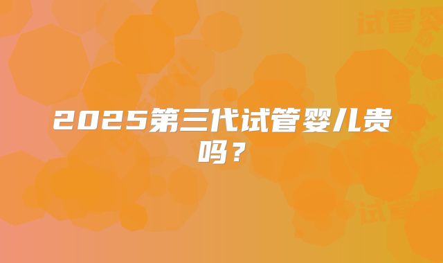 2025第三代试管婴儿贵吗？