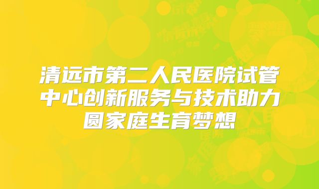 清远市第二人民医院试管中心创新服务与技术助力圆家庭生育梦想
