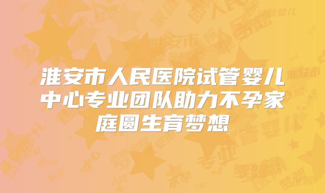 淮安市人民医院试管婴儿中心专业团队助力不孕家庭圆生育梦想