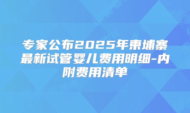 专家公布2025年柬埔寨最新试管婴儿费用明细-内附费用清单