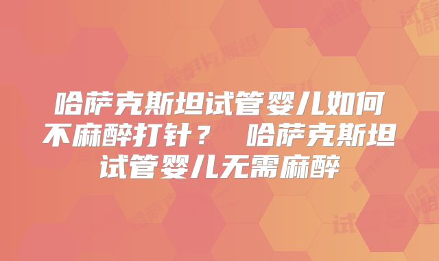 哈萨克斯坦试管婴儿如何不麻醉打针？ 哈萨克斯坦试管婴儿无需麻醉