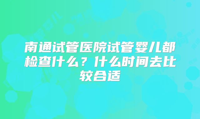 南通试管医院试管婴儿都检查什么？什么时间去比较合适