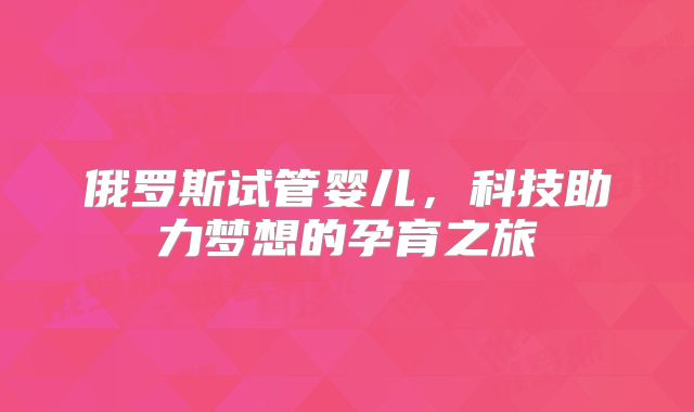 俄罗斯试管婴儿，科技助力梦想的孕育之旅