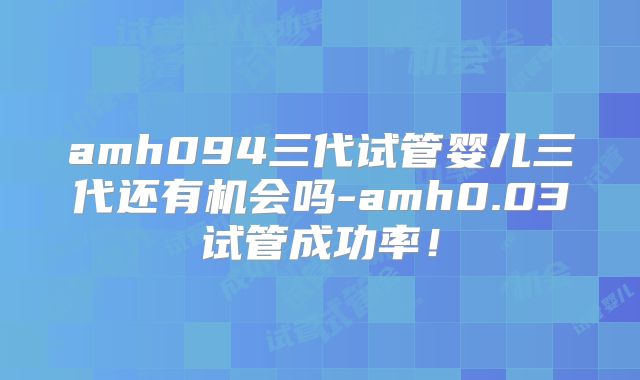 amh094三代试管婴儿三代还有机会吗-amh0.03试管成功率！