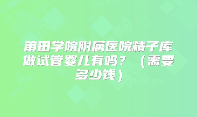 莆田学院附属医院精子库做试管婴儿有吗？（需要多少钱）
