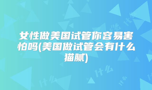 女性做美国试管你容易害怕吗(美国做试管会有什么猫腻)
