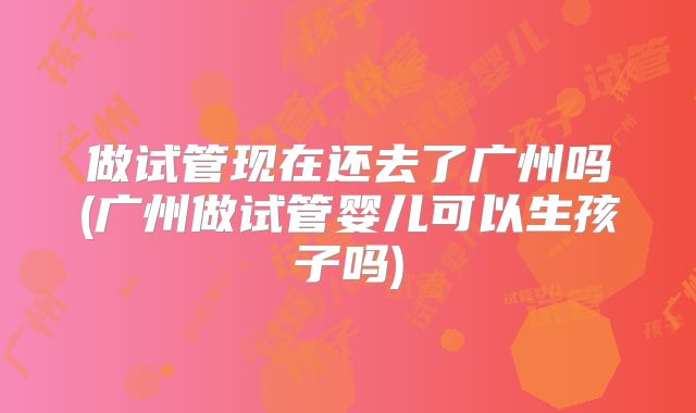 做试管现在还去了广州吗(广州做试管婴儿可以生孩子吗)