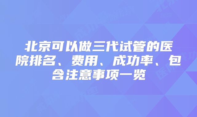 北京可以做三代试管的医院排名、费用、成功率、包含注意事项一览