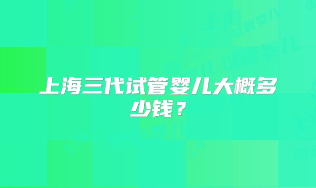 上海三代试管婴儿大概多少钱？