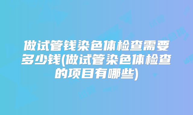 做试管钱染色体检查需要多少钱(做试管染色体检查的项目有哪些)