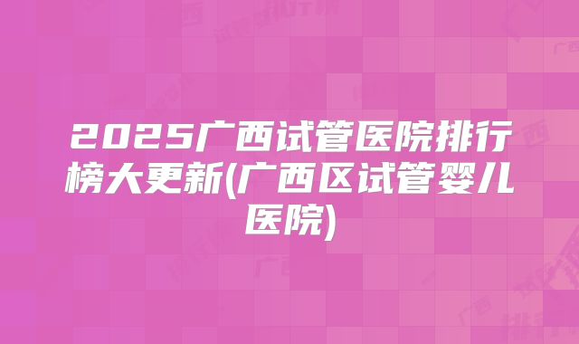 2025广西试管医院排行榜大更新(广西区试管婴儿医院)
