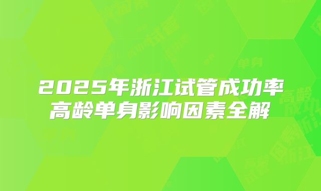 2025年浙江试管成功率高龄单身影响因素全解